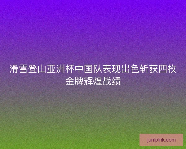 滑雪登山亚洲杯中国队表现出色斩获四枚金牌辉煌战绩 滑雪登山亚洲杯中国队表现出色斩获四枚金牌辉煌战绩