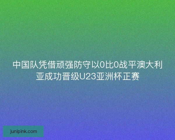 中国队凭借顽强防守以0比0战平澳大利亚成功晋级U23亚洲杯正赛 中国队凭借顽强防守以0比0战平澳大利亚成功晋级U23亚洲杯正赛