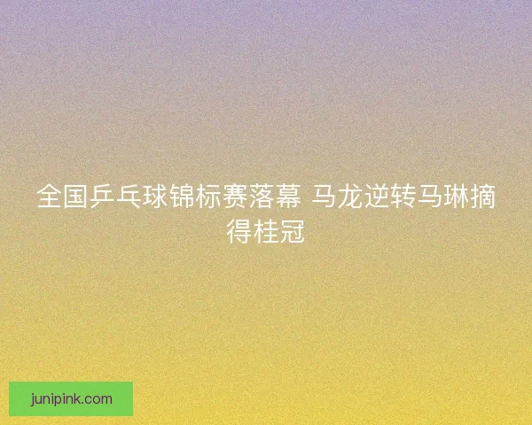 全国乒乓球锦标赛落幕 马龙逆转马琳摘得桂冠 全国乒乓球锦标赛落幕 马龙逆转马琳摘得桂冠