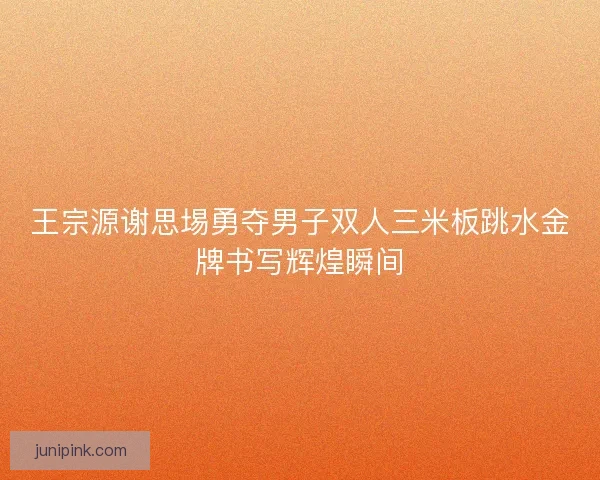 王宗源谢思埸勇夺男子双人三米板跳水金牌书写辉煌瞬间