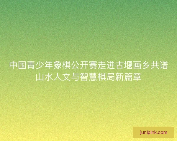 中国青少年象棋公开赛走进古堰画乡共谱山水人文与智慧棋局新篇章