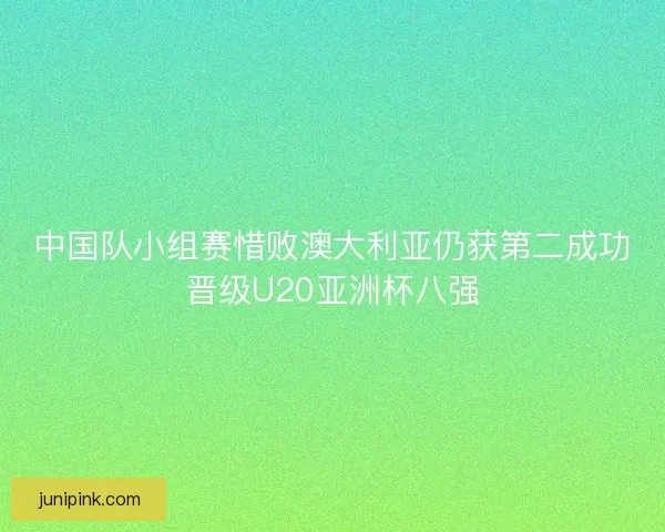 中国队小组赛惜败澳大利亚仍获第二成功晋级U20亚洲杯八强