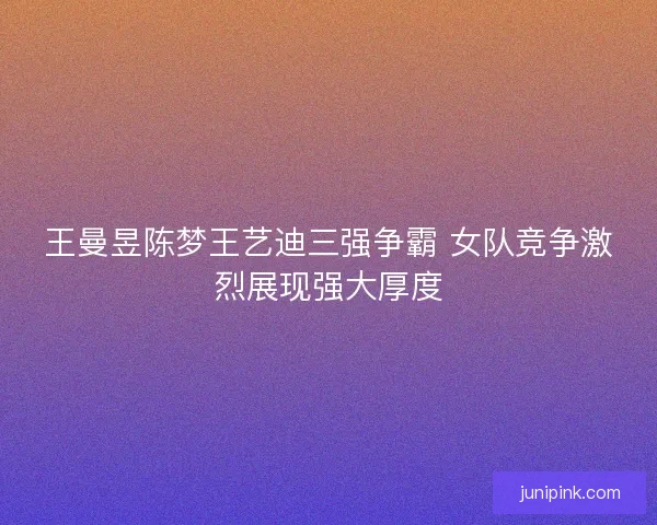 王曼昱陈梦王艺迪三强争霸 女队竞争激烈展现强大厚度