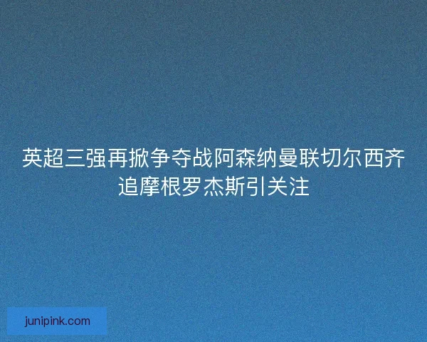 英超三强再掀争夺战阿森纳曼联切尔西齐追摩根罗杰斯引关注