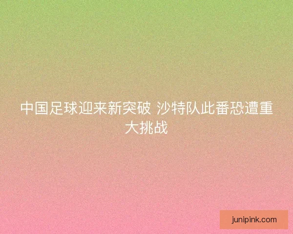 中国足球迎来新突破 沙特队此番恐遭重大挑战