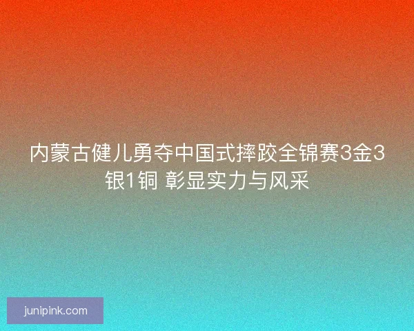 内蒙古健儿勇夺中国式摔跤全锦赛3金3银1铜 彰显实力与风采