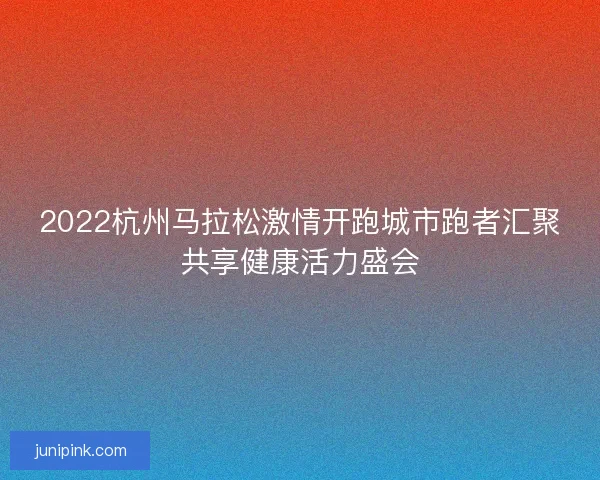 2022杭州马拉松激情开跑城市跑者汇聚共享健康活力盛会